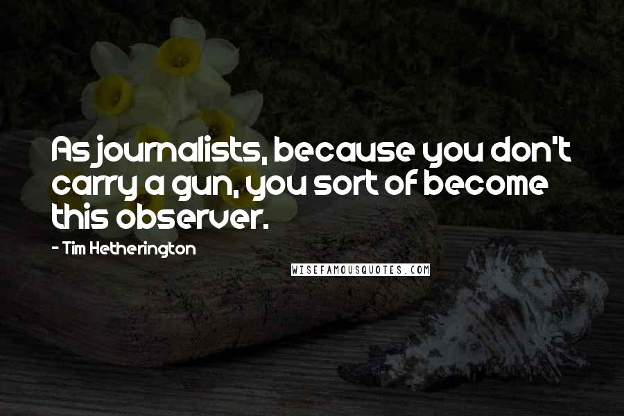 Tim Hetherington Quotes: As journalists, because you don't carry a gun, you sort of become this observer.