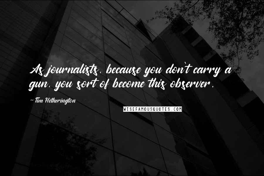 Tim Hetherington Quotes: As journalists, because you don't carry a gun, you sort of become this observer.