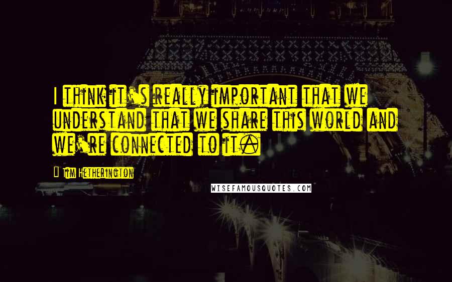 Tim Hetherington Quotes: I think it's really important that we understand that we share this world and we're connected to it.