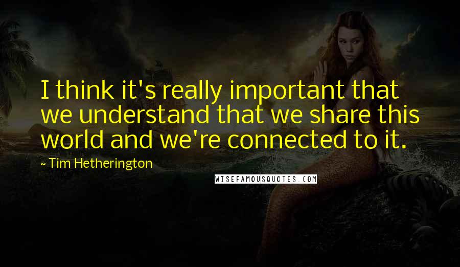 Tim Hetherington Quotes: I think it's really important that we understand that we share this world and we're connected to it.