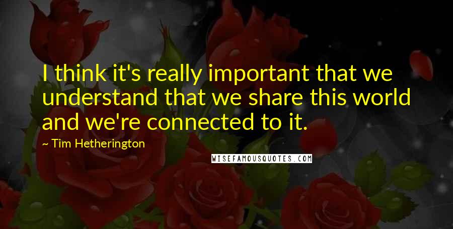 Tim Hetherington Quotes: I think it's really important that we understand that we share this world and we're connected to it.