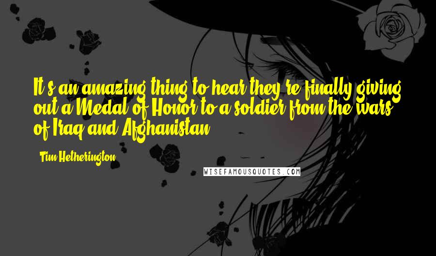 Tim Hetherington Quotes: It's an amazing thing to hear they're finally giving out a Medal of Honor to a soldier from the wars of Iraq and Afghanistan.