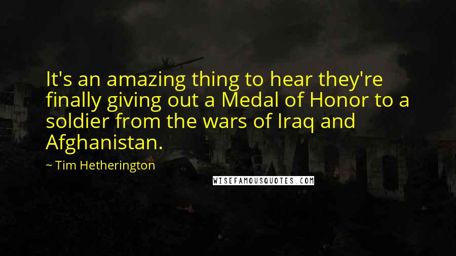 Tim Hetherington Quotes: It's an amazing thing to hear they're finally giving out a Medal of Honor to a soldier from the wars of Iraq and Afghanistan.