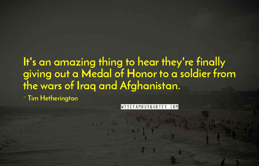 Tim Hetherington Quotes: It's an amazing thing to hear they're finally giving out a Medal of Honor to a soldier from the wars of Iraq and Afghanistan.