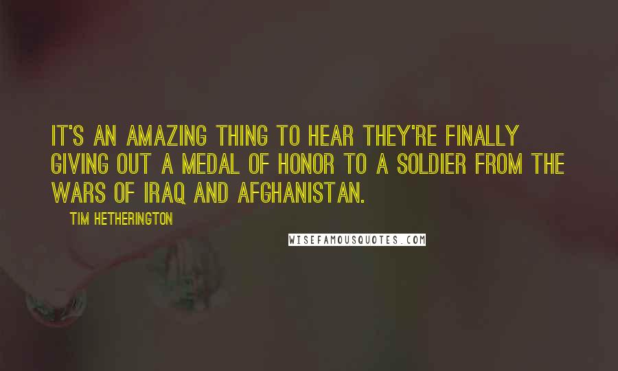 Tim Hetherington Quotes: It's an amazing thing to hear they're finally giving out a Medal of Honor to a soldier from the wars of Iraq and Afghanistan.