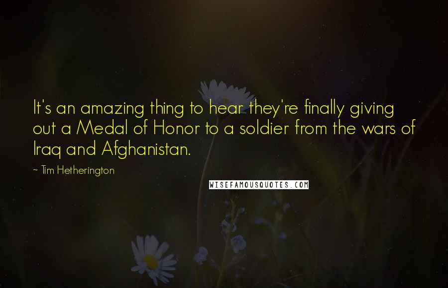 Tim Hetherington Quotes: It's an amazing thing to hear they're finally giving out a Medal of Honor to a soldier from the wars of Iraq and Afghanistan.