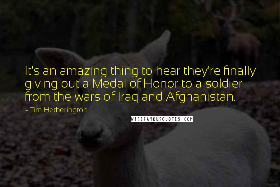 Tim Hetherington Quotes: It's an amazing thing to hear they're finally giving out a Medal of Honor to a soldier from the wars of Iraq and Afghanistan.