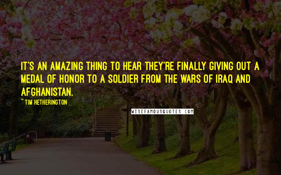 Tim Hetherington Quotes: It's an amazing thing to hear they're finally giving out a Medal of Honor to a soldier from the wars of Iraq and Afghanistan.