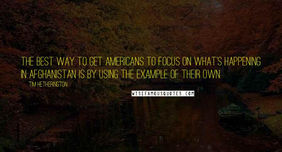 Tim Hetherington Quotes: The best way to get Americans to focus on what's happening in Afghanistan is by using the example of their own.