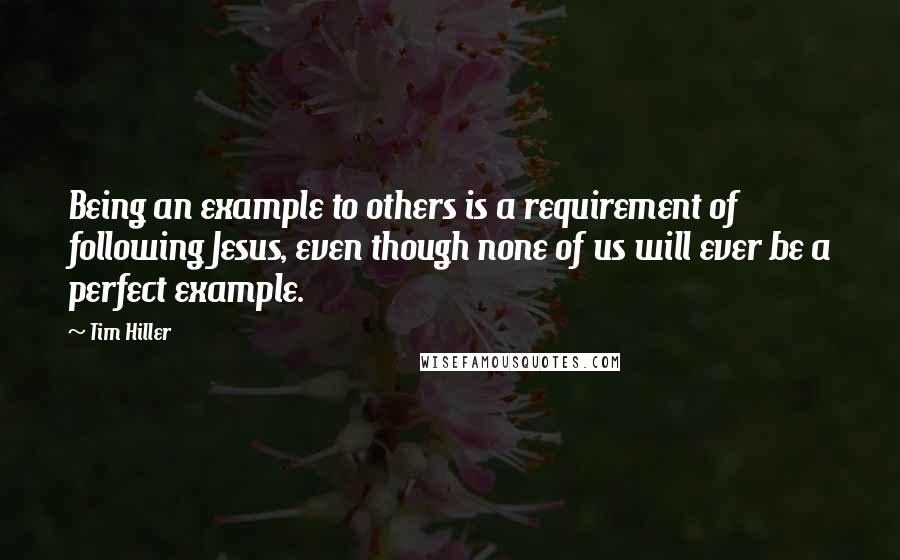 Tim Hiller Quotes: Being an example to others is a requirement of following Jesus, even though none of us will ever be a perfect example.