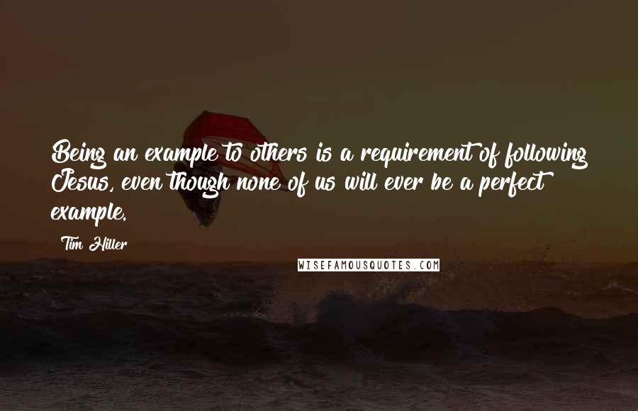 Tim Hiller Quotes: Being an example to others is a requirement of following Jesus, even though none of us will ever be a perfect example.