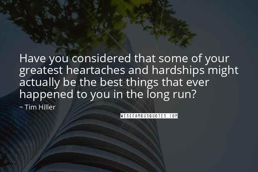 Tim Hiller Quotes: Have you considered that some of your greatest heartaches and hardships might actually be the best things that ever happened to you in the long run?