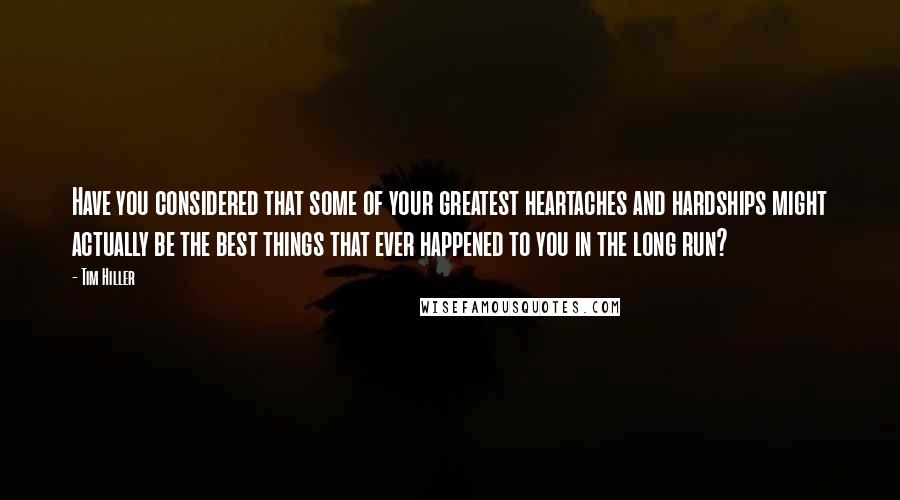 Tim Hiller Quotes: Have you considered that some of your greatest heartaches and hardships might actually be the best things that ever happened to you in the long run?