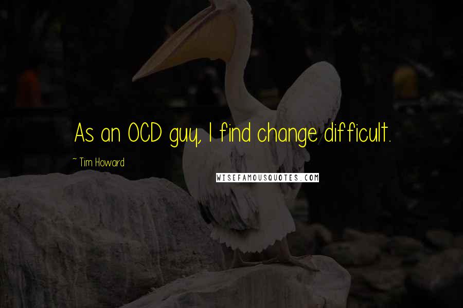 Tim Howard Quotes: As an OCD guy, I find change difficult.