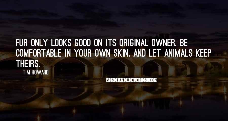 Tim Howard Quotes: Fur only looks good on its original owner. Be comfortable in your own skin, and let animals keep theirs.