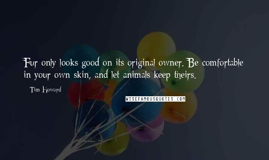 Tim Howard Quotes: Fur only looks good on its original owner. Be comfortable in your own skin, and let animals keep theirs.