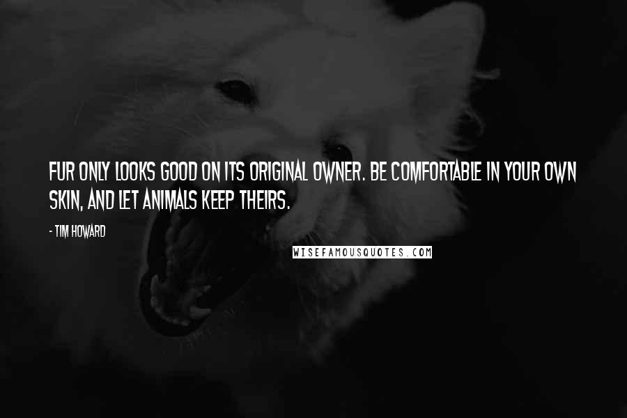 Tim Howard Quotes: Fur only looks good on its original owner. Be comfortable in your own skin, and let animals keep theirs.