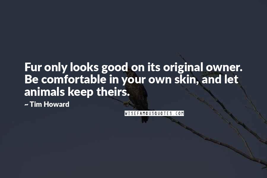 Tim Howard Quotes: Fur only looks good on its original owner. Be comfortable in your own skin, and let animals keep theirs.