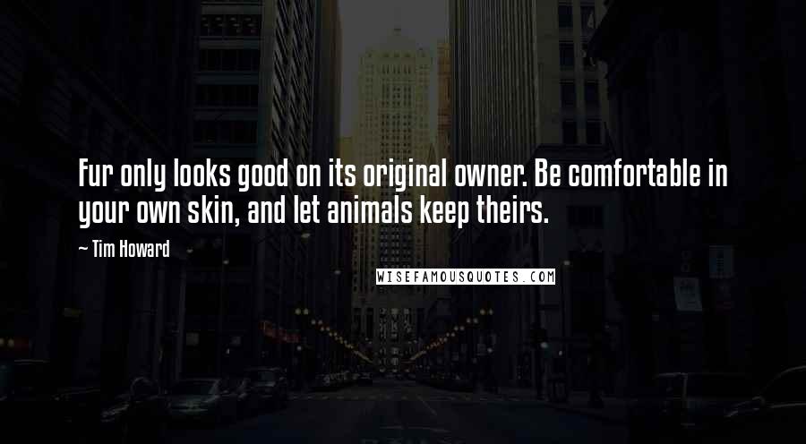 Tim Howard Quotes: Fur only looks good on its original owner. Be comfortable in your own skin, and let animals keep theirs.