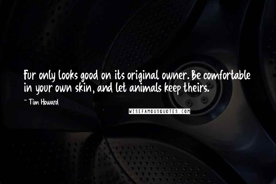 Tim Howard Quotes: Fur only looks good on its original owner. Be comfortable in your own skin, and let animals keep theirs.