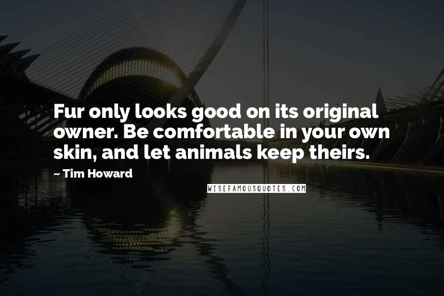 Tim Howard Quotes: Fur only looks good on its original owner. Be comfortable in your own skin, and let animals keep theirs.