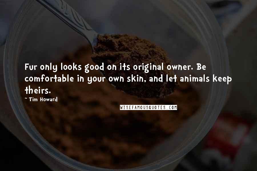 Tim Howard Quotes: Fur only looks good on its original owner. Be comfortable in your own skin, and let animals keep theirs.