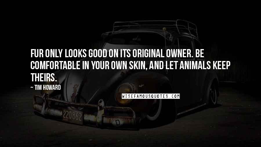 Tim Howard Quotes: Fur only looks good on its original owner. Be comfortable in your own skin, and let animals keep theirs.