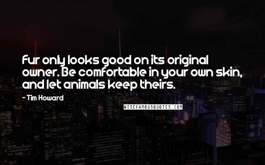 Tim Howard Quotes: Fur only looks good on its original owner. Be comfortable in your own skin, and let animals keep theirs.