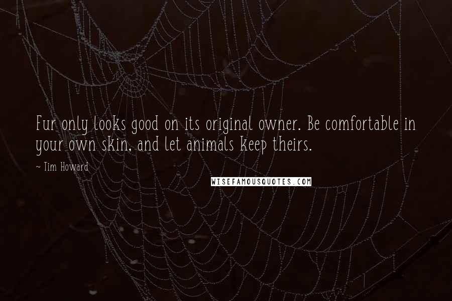 Tim Howard Quotes: Fur only looks good on its original owner. Be comfortable in your own skin, and let animals keep theirs.