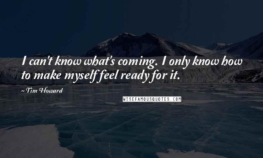 Tim Howard Quotes: I can't know what's coming. I only know how to make myself feel ready for it.