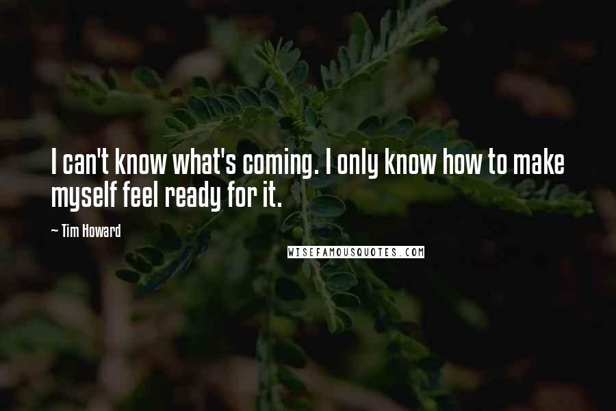 Tim Howard Quotes: I can't know what's coming. I only know how to make myself feel ready for it.