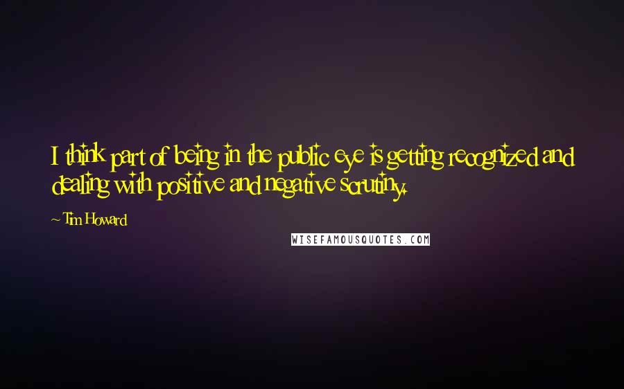 Tim Howard Quotes: I think part of being in the public eye is getting recognized and dealing with positive and negative scrutiny.