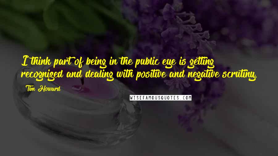 Tim Howard Quotes: I think part of being in the public eye is getting recognized and dealing with positive and negative scrutiny.