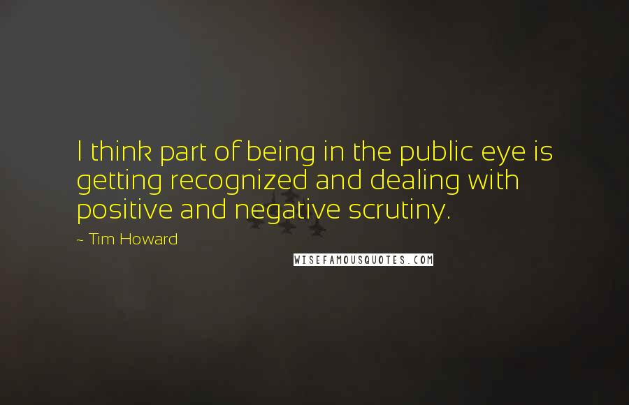 Tim Howard Quotes: I think part of being in the public eye is getting recognized and dealing with positive and negative scrutiny.