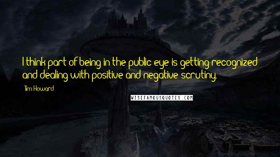 Tim Howard Quotes: I think part of being in the public eye is getting recognized and dealing with positive and negative scrutiny.