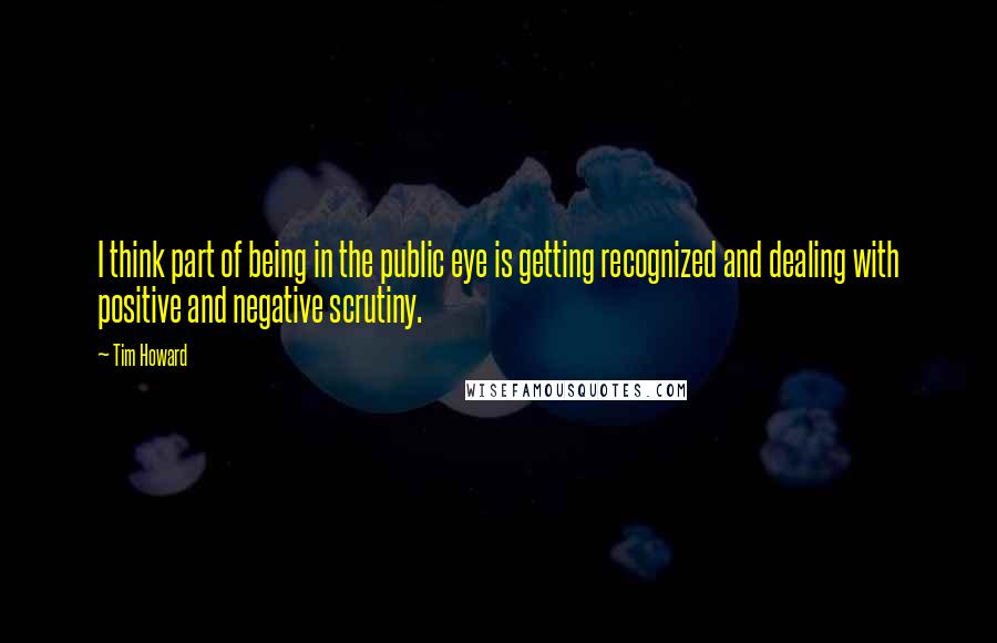 Tim Howard Quotes: I think part of being in the public eye is getting recognized and dealing with positive and negative scrutiny.