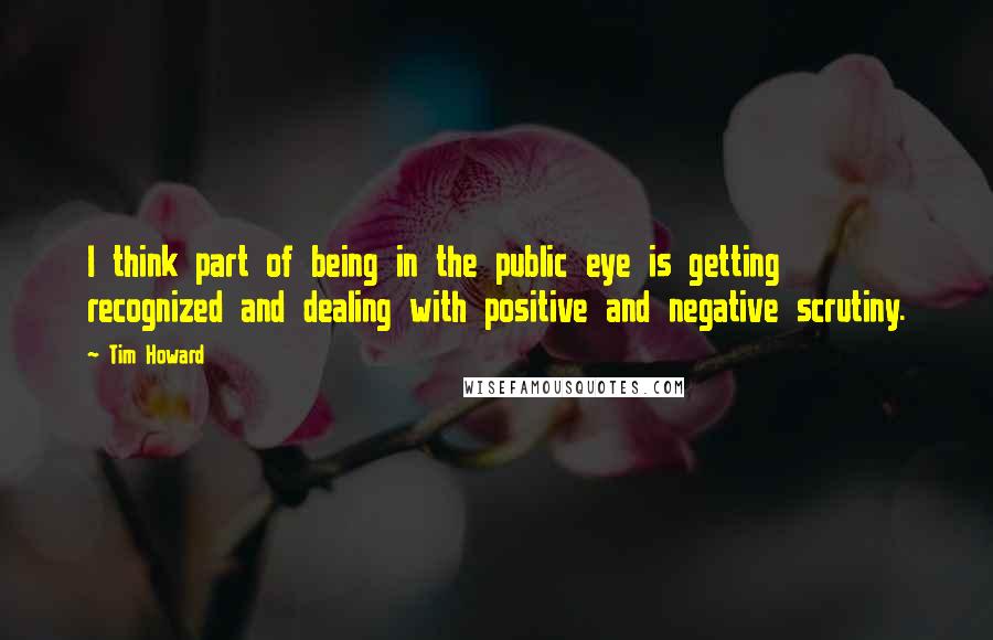 Tim Howard Quotes: I think part of being in the public eye is getting recognized and dealing with positive and negative scrutiny.