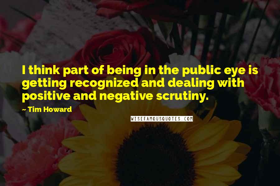 Tim Howard Quotes: I think part of being in the public eye is getting recognized and dealing with positive and negative scrutiny.