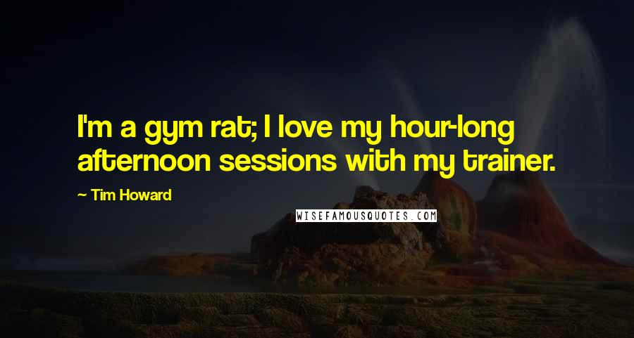 Tim Howard Quotes: I'm a gym rat; I love my hour-long afternoon sessions with my trainer.