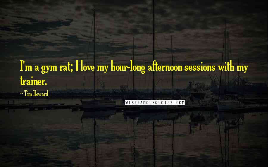 Tim Howard Quotes: I'm a gym rat; I love my hour-long afternoon sessions with my trainer.