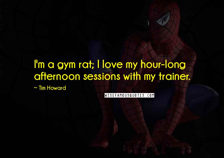 Tim Howard Quotes: I'm a gym rat; I love my hour-long afternoon sessions with my trainer.