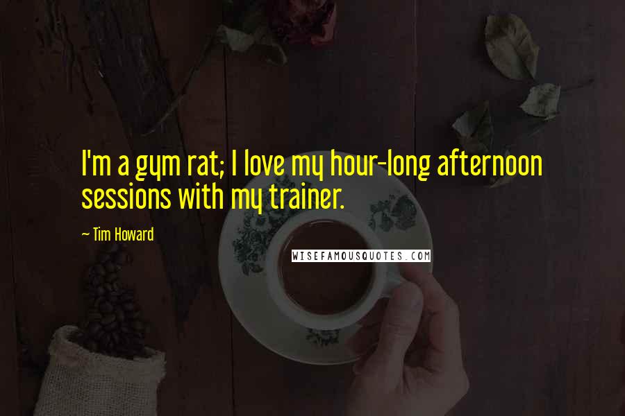 Tim Howard Quotes: I'm a gym rat; I love my hour-long afternoon sessions with my trainer.