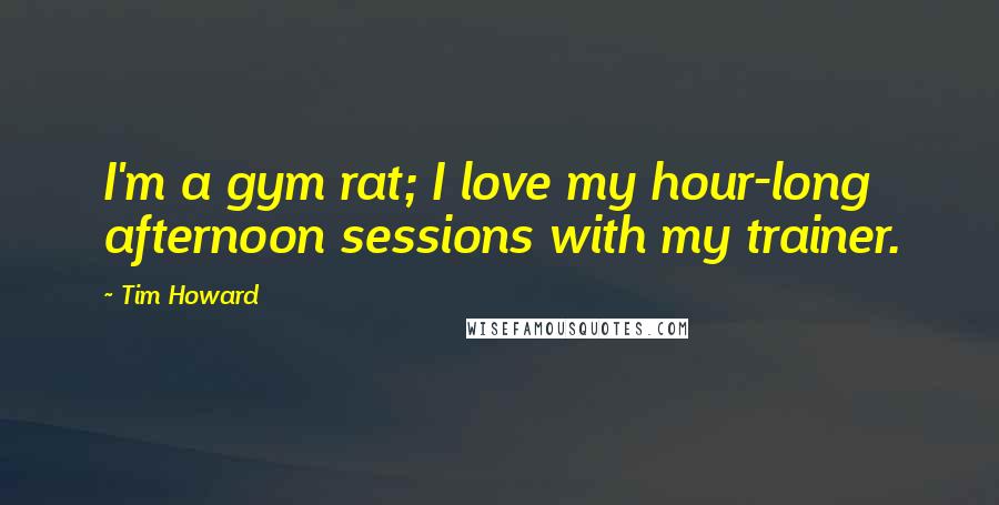 Tim Howard Quotes: I'm a gym rat; I love my hour-long afternoon sessions with my trainer.