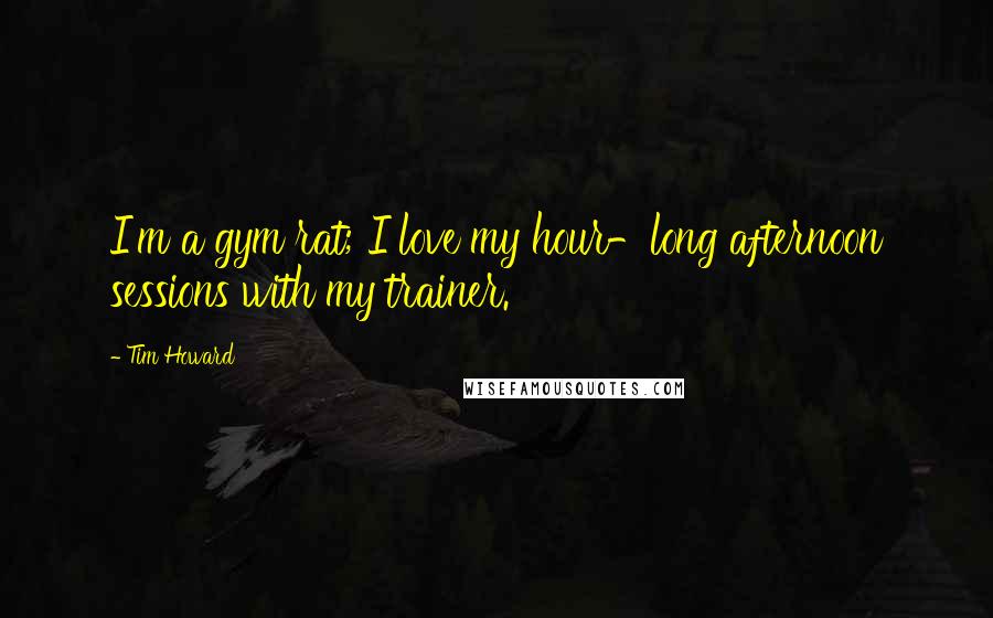 Tim Howard Quotes: I'm a gym rat; I love my hour-long afternoon sessions with my trainer.