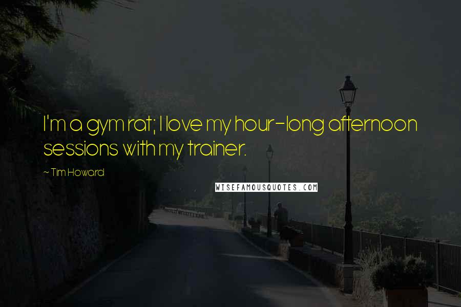 Tim Howard Quotes: I'm a gym rat; I love my hour-long afternoon sessions with my trainer.