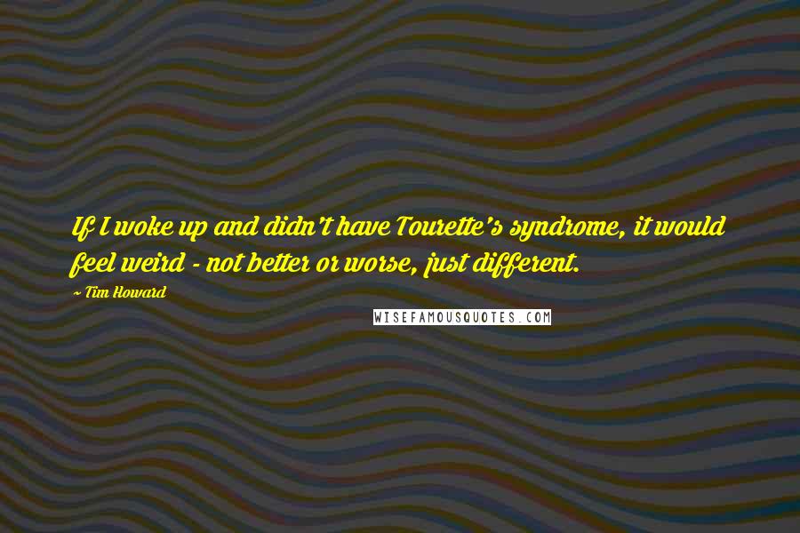 Tim Howard Quotes: If I woke up and didn't have Tourette's syndrome, it would feel weird - not better or worse, just different.