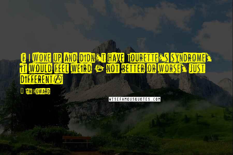 Tim Howard Quotes: If I woke up and didn't have Tourette's syndrome, it would feel weird - not better or worse, just different.