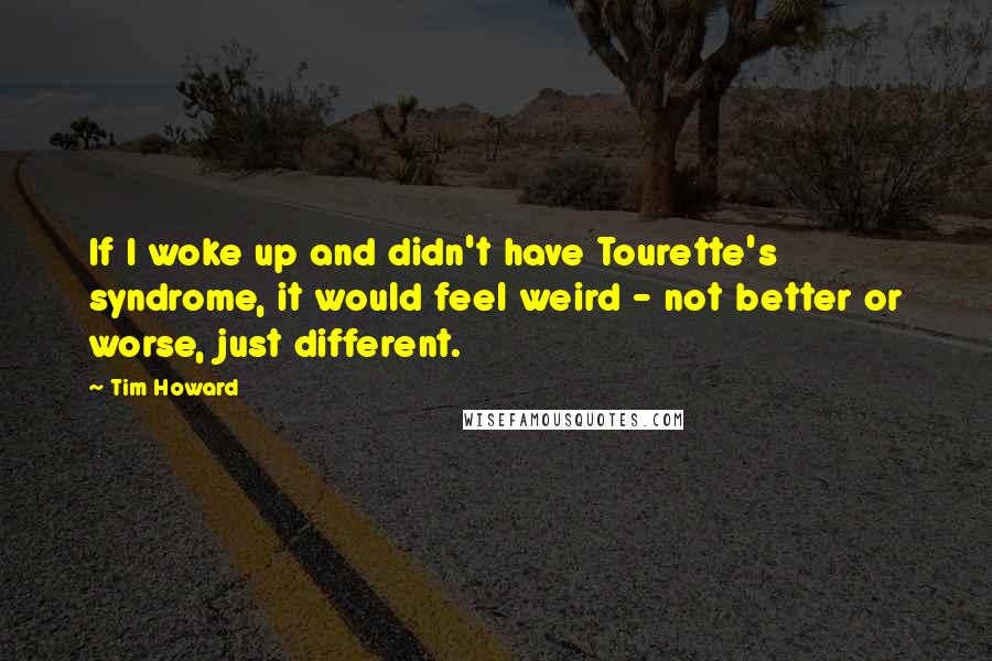 Tim Howard Quotes: If I woke up and didn't have Tourette's syndrome, it would feel weird - not better or worse, just different.