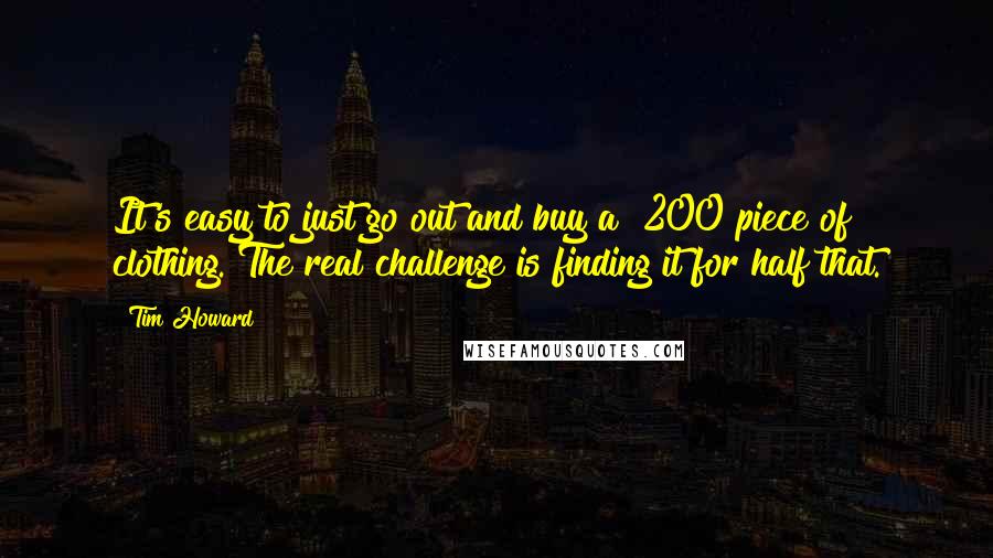 Tim Howard Quotes: It's easy to just go out and buy a $200 piece of clothing. The real challenge is finding it for half that.