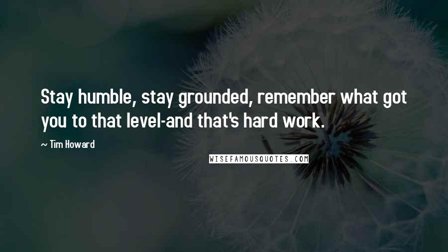 Tim Howard Quotes: Stay humble, stay grounded, remember what got you to that level-and that's hard work.